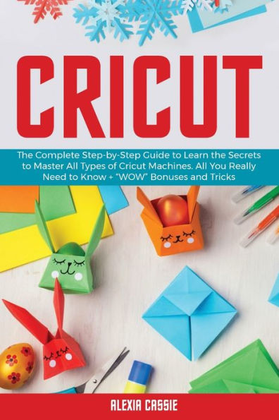 Cricut: The Complete Step-by-Step to Learn the Secrets to Master All Types of Cricut Machines. All You Need Really to Know + Wow Bonuses and Tricks