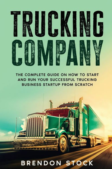 Trucking Company: The Complete Guide on How to Start and Run Your Successful Business Startup from Scratch