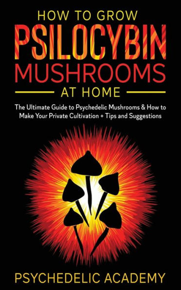 How To Grow Psilocybin Mushrooms At Home: The Ultimate Guide to Psychedelic Mushrooms & How to Make Your Private Cultivation + Tips and Suggestions