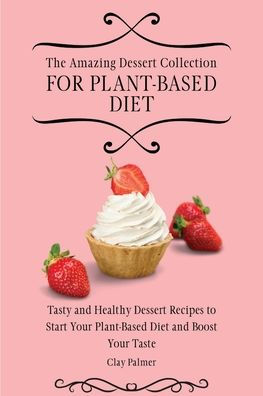 The Amazing Dessert Collection for Plant-Based Diet: Tasty and Healthy Recipes to Start Your Plant- Based Diet Boost Taste