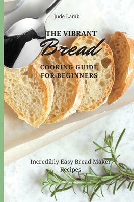 The Vibrant Bread Cooking Guide For Beginners: Incredibly Easy Maker Recipes