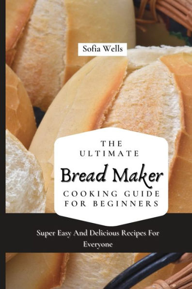 The Ultimate Bread Maker Cooking Guide For Beginners: Super Easy And Delicious Recipes Everyone