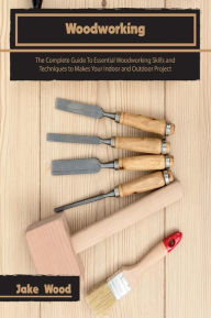Title: Woodworking: The Complete Guide To Essential Woodworking Skills and Techniques to Makes Your Indoor and Outdoor Project, Author: Jake Wood