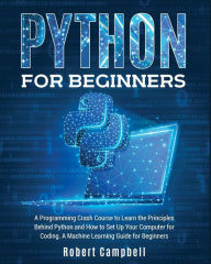 Title: Python for Beginners: A Programming Crash Course to Learn the Principles Behind Python and How to Set Up Your Computer for Coding. A Machine Learning Guide for Beginners., Author: Robert Campbell