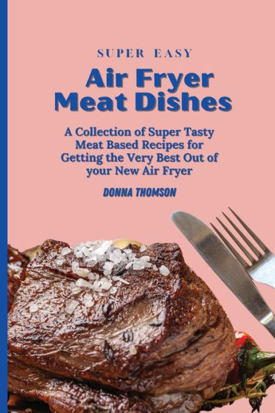 Super Easy Air Fryer Meat Dishes: The Beginner Friendly Guide to Preparing Delicious Dishes