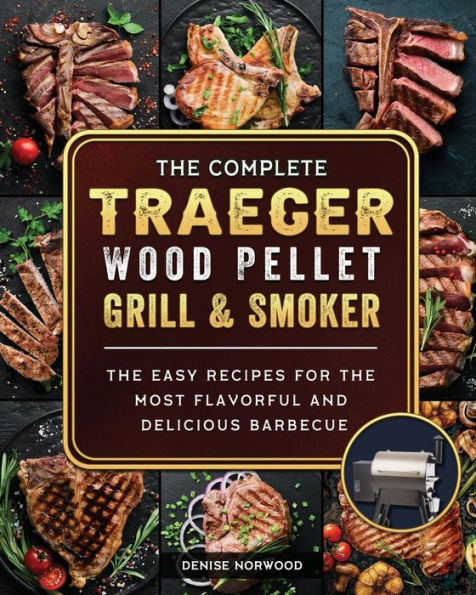 The Compete Traeger Wood Pellet Grill And Smoker: Easy Recipes For Most Flavorful Delicious Barbecue