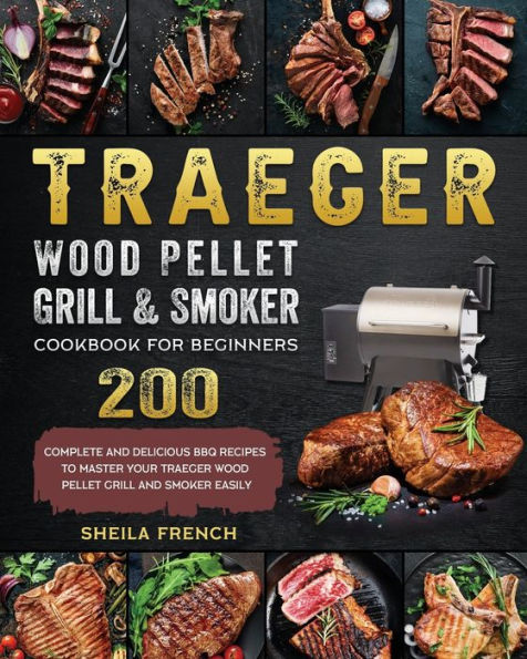 Traeger Wood Pellet Grill And Smoker Cookbook For Beginners: 200 Complete And Delicious BBQ Recipes To Master Your Traeger Wood Pellet Grill And Smoker Easily