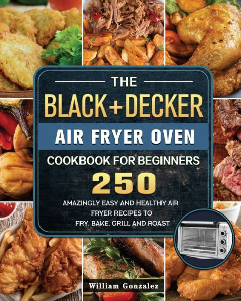 The BLACK+DECKER Air Fryer Oven Cookbook For Beginners: 250 Amazingly Easy And Healthy Air Fryer Recipes To Fry, Bake, Grill And Roast