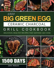Title: 1500 Big Green Egg Ceramic Charcoal Grill Cookbook: 1500 Days Delicious, Healthy Recipes that Anyone Can Cook, Author: John Abbott