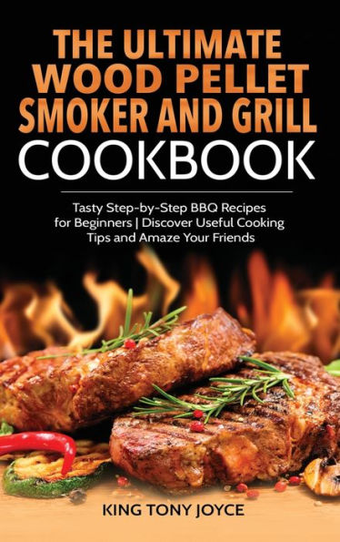 The Ultimate Wood Pellet Grill and Smoker Cookbook: Tasty Step-by-Step BBQ Recipes for Beginner Discover Useful Cooking Tips and Amaze Your Friends