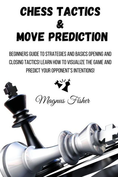 Chess Tactics and Move Prediction: Beginners Guide to Strategies Basics Opening Closing Tactics! Learn How Visualize the Game Predict Your Opponent's Intentions!