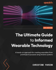 Title: The Ultimate Guide to Informed Wearable Technology: A hands-on approach for creating wearables from prototype to purpose using Arduino systems, Author: Christine Farion