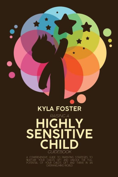 Raising A Highly Sensitive Child Guidebook: A Comprehensive Guide To Parenting Strategies To Nurture Your Child's Gift And Unlock The Full Potential Of Your Child's Gift And Thrive In An Overwhelming World