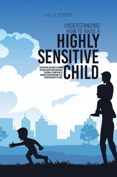 Understanding How To Raise A Highly Sensitive Child: Everything You Need To Know To Raise Happy And Confident Children, Learn How To Manage Your Emotions To Be Heard Without Yelling