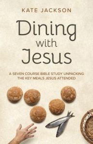 Title: Dining with Jesus: A Seven Course Bible Study Unpacking the Key Meals Jesus Attended, Author: Kate Jackson