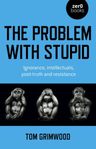 Title: The Problem with Stupid: Ignorance, Intellectuals, Post-truth and Resistance, Author: Tom Grimwood