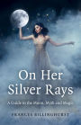 On Her Silver Rays: A Guide to the Moon, Myth and Magic