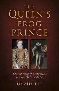 Title: The Queen's Frog Prince: The Courtship of Elizabeth I and the Duke of Anjou, Author: David Lee