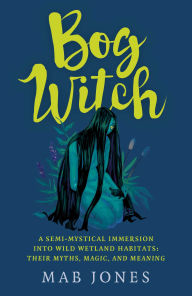 Title: Bog Witch: A semi-mystical immersion into wild wetland habitats: their myths; magic; and meaning, Author: Mab Jones