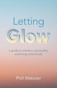 Title: Letting Glow: A Guide to Intuition, Spirituality, and Living Consciously, Author: Phill Webster