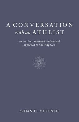 A Conversation with an Atheist: An Ancient, Reasoned and Radical Approach to Knowing God