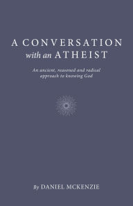 Title: A Conversation with an Atheist: An Ancient, Reasoned and Radical Approach to Knowing God, Author: Daniel McKenzie