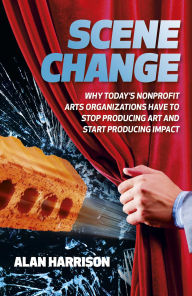 Title: Scene Change: Why Today's Nonprofit Arts Organizations Have to Stop Producing Art and Start Producing Impact, Author: Alan Harrison