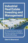 Industrial Real Estate Investing and Management: A Comprehensive Guide to Buying, Leasing, and Selling Industrial Buildings