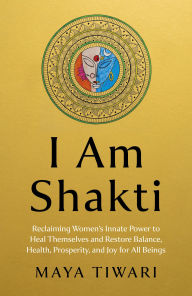 Title: I Am Shakti: Reclaiming Women's Innate Power to Heal Themselves and Restore Balance, Health, Prosperity, and Joy for All Beings, Author: Maya Tiwari