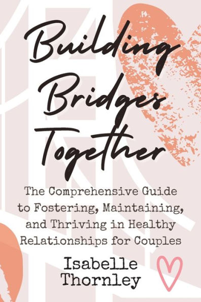 Building Bridges Together: The Comprehensive Guide to Fostering, Maintaining, and Thriving in Healthy Relationships for Couples