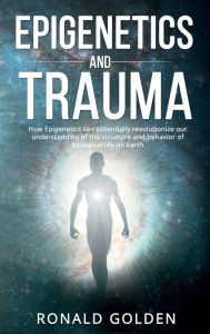 Title: Epigenetics and Trauma: How Epigenetics can potentially revolutionize our understanding of the structure and behavior of biological life on Eart, Author: Ronald Golden