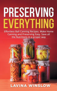 Title: Preserving Everything: Effortless Ball Canning Recipes. Make Home Canning and Preserving Easy. Save all the Nutritions in a proper way, Author: Lavina Winslow