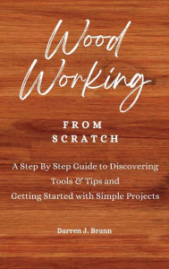 Title: WOODWORKING from Scratch: A Step By Step Guide to Discovering Tools & Tips and Getting Started with Simple Projects, Author: Darren J Brann