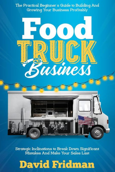 Food Truck Business: The Practical Beginner's Guide To Building And Growing Your Business Profitably. Strategic Inclinations To Break Down Significant Mistakes And Make your Sales Last