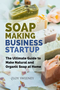 Title: Soap Making Business Startup: The Ultimate Guide to Make Natural and Organic Soap at Home, Author: Floy Sweeney