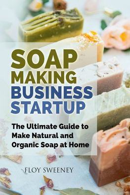 Soap Making Business Startup: The Ultimate Guide to Make Natural and Organic at Home