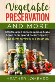 Title: Vegetable Preservation and More: Effortless ball canning recipes. Make home canning and preserving easy. Save all the nutritions in a proper way., Author: Heather Lombard