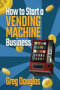 Title: How to Start a Vending Machine Business: Make a Full-Time Income on Autopilot with This Step-By-Step Guide for Beginners & Create A Protable Side Hustle Saving Time and Budget, Author: Greg Douglas
