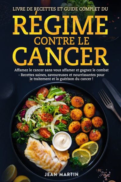 Livre de Recettes Et Guide Complet Du Rï¿½gime Contre Le Cancer: Affamez le cancer sans vous affamer et gagnez le combat - Recettes saines, savoureuses et nourrissantes pour le traitement et la guï¿½rison du cancer !