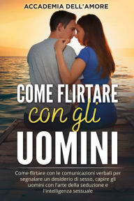 Title: Come flirtare con gli uomini: Come flirtare con le comunicazioni verbali per segnalare un desiderio di sesso, capire gli uomini con l'arte della seduzione e l'intelligenza sessuale, Author: Accademia dell'Amore