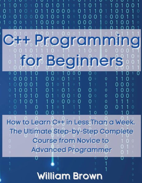 C++ Programming for Beginners: How to Learn C++ in Less Than a Week. The Ultimate Step-by-Step Complete Course from Novice to Advanced Programmer