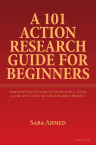 Title: A 101 Action Research Guide for Beginners: Demystifying Research Terminology using A Concrete STEM Action Research Project, Author: Saba Ahmed