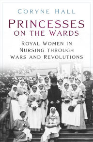 Title: Princesses on the Wards: Royal Women in Nursing Through Wars and Revolutions, Author: Coryne Hall