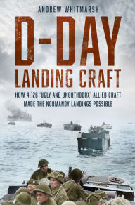 Title: D-Day Landing Craft: How 4,126 'Ugly and Unorthodox' Allied Craft made the Normandy Landings Possible, Author: Andrew Whitmarsh