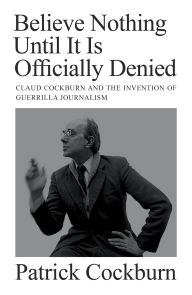 Title: Believe Nothing Until it is Officially Denied: Claud Cockburn and the Invention of Guerrilla Journalism, Author: Patrick Cockburn