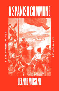 Title: A Spanish Commune: The Cartagena Canton and its Worlds, Author: Jeanne Moisand