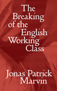 Title: The Breaking of the English Working Class, Author: Jonas Patrick Marvin