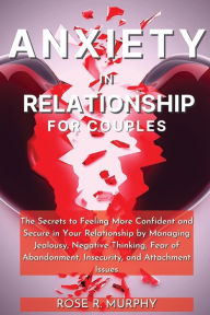 Title: Anxiety in Relationship for Couples: The Secrets to Feeling More Confident and Secure in Your Relationship by Managing Jealousy, Negative Thinking, Fear of Abandonment, Insecurity, and Attachment Issues, Author: Rose R. Murphy