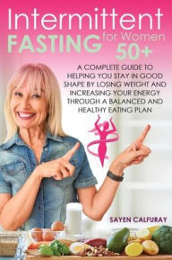 Title: Intermittent fasting for women 50+: A complete guide to helping you stay in good shape by losing weight and increasing your energy through a balanced and healthy eating plan, Author: Sayen Calfuray