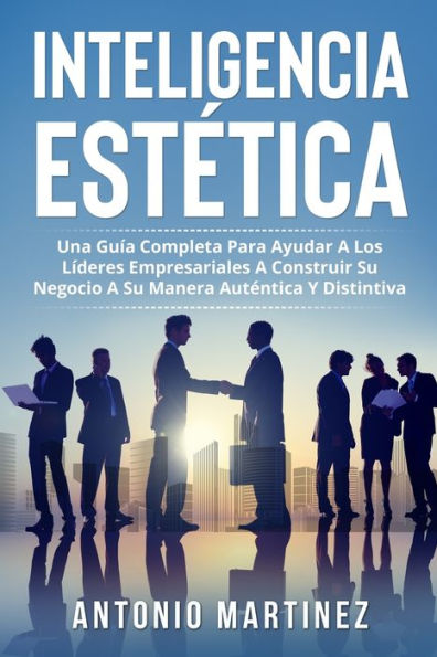 INTELIGENCIA ESTÉTICA: UNA GUÍA COMPLETA PARA AYUDAR A LOS LÍDERES EMPRESARIALES A CONSTRUIR SU NEGOCIO A SU MANERA AUTÉNTICA Y DISTINTIVA